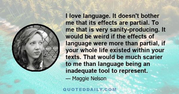 I love language. It doesn't bother me that its effects are partial. To me that is very sanity-producing. It would be weird if the effects of language were more than partial, if your whole life existed within your texts. 