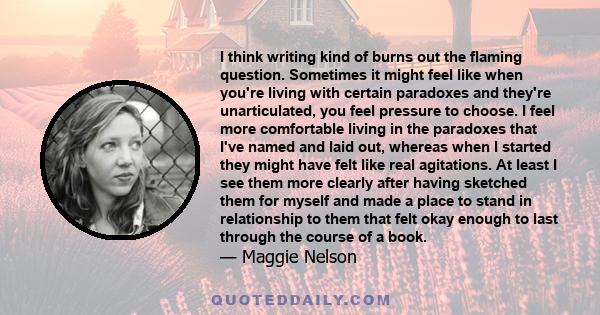 I think writing kind of burns out the flaming question. Sometimes it might feel like when you're living with certain paradoxes and they're unarticulated, you feel pressure to choose. I feel more comfortable living in