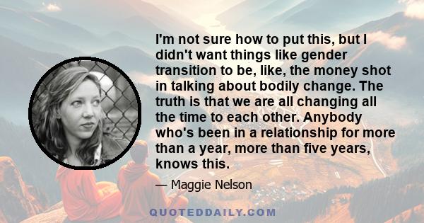 I'm not sure how to put this, but I didn't want things like gender transition to be, like, the money shot in talking about bodily change. The truth is that we are all changing all the time to each other. Anybody who's