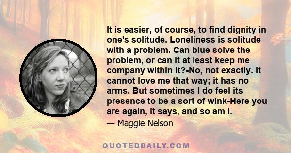 It is easier, of course, to find dignity in one's solitude. Loneliness is solitude with a problem. Can blue solve the problem, or can it at least keep me company within it?-No, not exactly. It cannot love me that way;