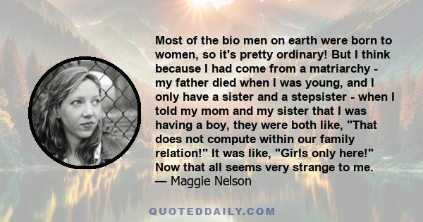 Most of the bio men on earth were born to women, so it's pretty ordinary! But I think because I had come from a matriarchy - my father died when I was young, and I only have a sister and a stepsister - when I told my