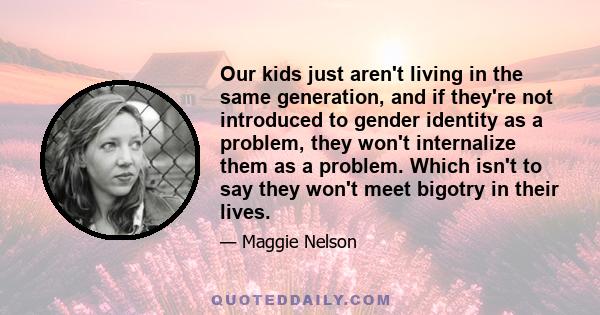 Our kids just aren't living in the same generation, and if they're not introduced to gender identity as a problem, they won't internalize them as a problem. Which isn't to say they won't meet bigotry in their lives.