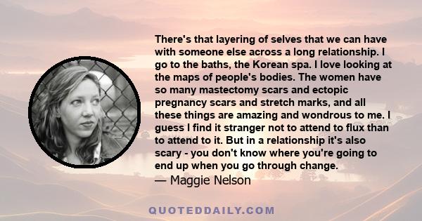 There's that layering of selves that we can have with someone else across a long relationship. I go to the baths, the Korean spa. I love looking at the maps of people's bodies. The women have so many mastectomy scars