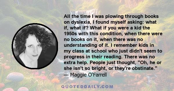 All the time I was plowing through books on dyslexia, I found myself asking: what if, what if? What if you were a kid the 1950s with this condition, when there were no books on it, when there was no understanding of it. 