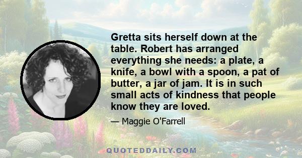 Gretta sits herself down at the table. Robert has arranged everything she needs: a plate, a knife, a bowl with a spoon, a pat of butter, a jar of jam. It is in such small acts of kindness that people know they are loved.