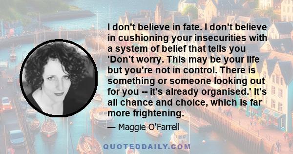 I don't believe in fate. I don't believe in cushioning your insecurities with a system of belief that tells you 'Don't worry. This may be your life but you're not in control. There is something or someone looking out