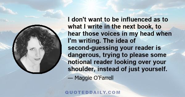 I don't want to be influenced as to what I write in the next book, to hear those voices in my head when I'm writing. The idea of second-guessing your reader is dangerous, trying to please some notional reader looking