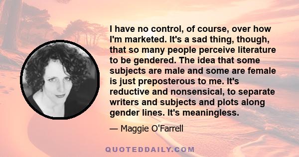 I have no control, of course, over how I'm marketed. It's a sad thing, though, that so many people perceive literature to be gendered. The idea that some subjects are male and some are female is just preposterous to me. 