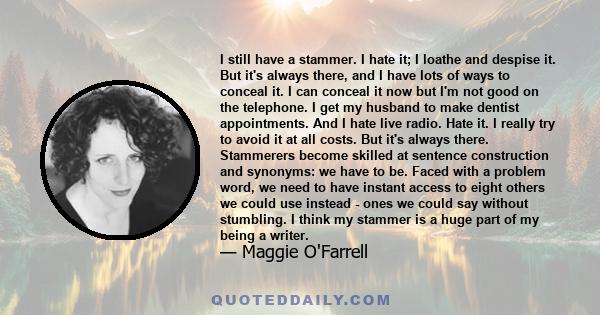 I still have a stammer. I hate it; I loathe and despise it. But it's always there, and I have lots of ways to conceal it. I can conceal it now but I'm not good on the telephone. I get my husband to make dentist