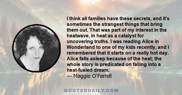 I think all families have these secrets, and it's sometimes the strangest things that bring them out. That was part of my interest in the heatwave, in heat as a catalyst for uncovering truths. I was reading Alice in