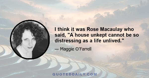 I think it was Rose Macaulay who said, A house unkept cannot be so distressing as a life unlived.