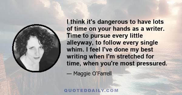 I think it's dangerous to have lots of time on your hands as a writer. Time to pursue every little alleyway, to follow every single whim. I feel I've done my best writing when I'm stretched for time, when you're most