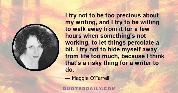 I try not to be too precious about my writing, and I try to be willing to walk away from it for a few hours when something's not working, to let things percolate a bit. I try not to hide myself away from life too much,