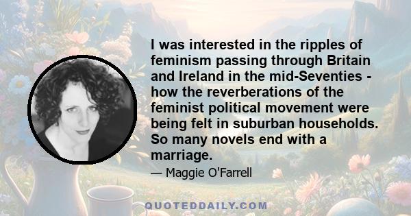 I was interested in the ripples of feminism passing through Britain and Ireland in the mid-Seventies - how the reverberations of the feminist political movement were being felt in suburban households. So many novels end 