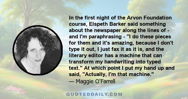 In the first night of the Arvon Foundation course, Elspeth Barker said something about the newspaper along the lines of - and I'm paraphrasing - I do these pieces for them and it's amazing, because I don't type it out,