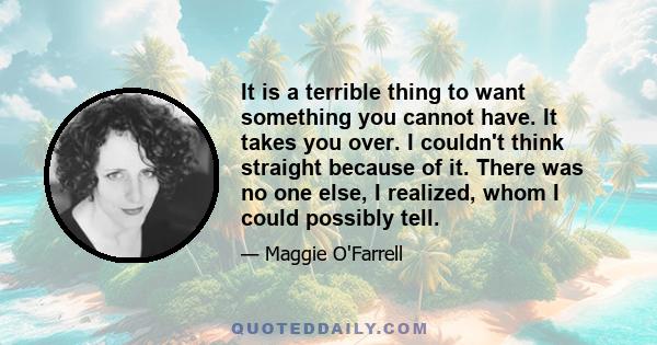 It is a terrible thing to want something you cannot have. It takes you over. I couldn't think straight because of it. There was no one else, I realized, whom I could possibly tell.