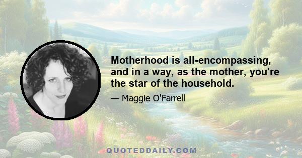 Motherhood is all-encompassing, and in a way, as the mother, you're the star of the household.