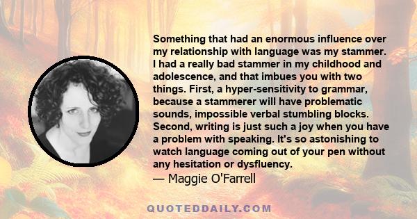 Something that had an enormous influence over my relationship with language was my stammer. I had a really bad stammer in my childhood and adolescence, and that imbues you with two things. First, a hyper-sensitivity to