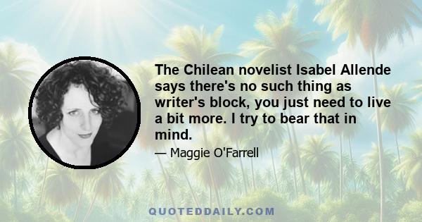 The Chilean novelist Isabel Allende says there's no such thing as writer's block, you just need to live a bit more. I try to bear that in mind.