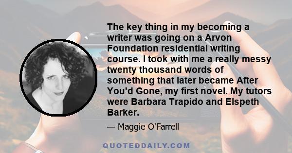 The key thing in my becoming a writer was going on a Arvon Foundation residential writing course. I took with me a really messy twenty thousand words of something that later became After You'd Gone, my first novel. My