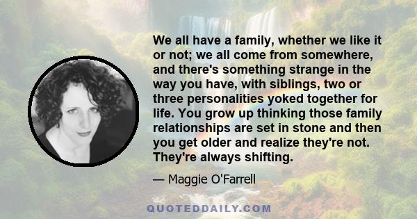 We all have a family, whether we like it or not; we all come from somewhere, and there's something strange in the way you have, with siblings, two or three personalities yoked together for life. You grow up thinking