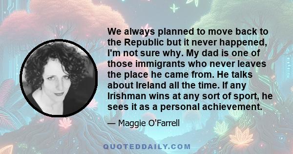 We always planned to move back to the Republic but it never happened, I'm not sure why. My dad is one of those immigrants who never leaves the place he came from. He talks about Ireland all the time. If any Irishman