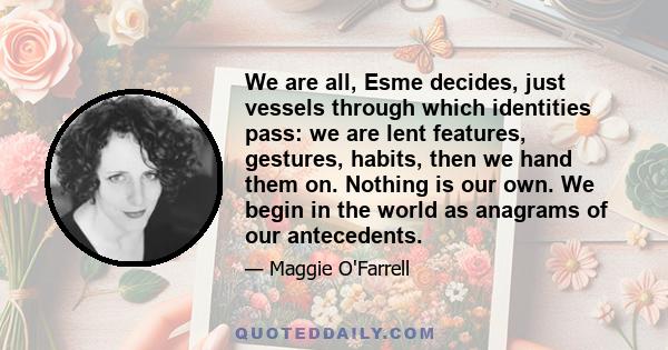 We are all, Esme decides, just vessels through which identities pass: we are lent features, gestures, habits, then we hand them on. Nothing is our own. We begin in the world as anagrams of our antecedents.