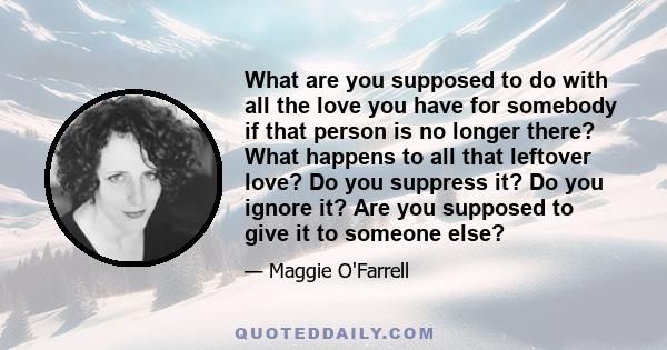 What are you supposed to do with all the love you have for somebody if that person is no longer there? What happens to all that leftover love? Do you suppress it? Do you ignore it? Are you supposed to give it to someone 