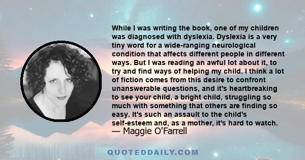 While I was writing the book, one of my children was diagnosed with dyslexia. Dyslexia is a very tiny word for a wide-ranging neurological condition that affects different people in different ways. But I was reading an