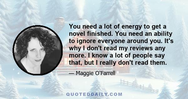 You need a lot of energy to get a novel finished. You need an ability to ignore everyone around you. It's why I don't read my reviews any more. I know a lot of people say that, but I really don't read them.