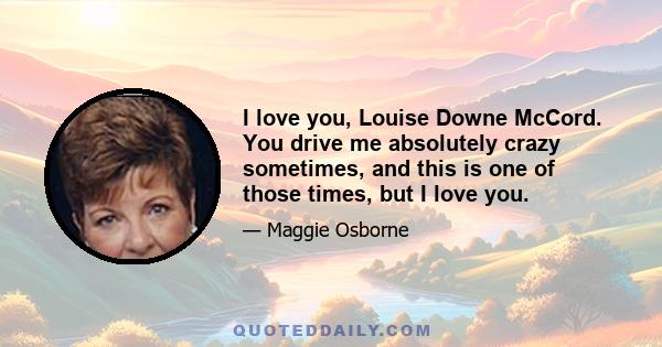 I love you, Louise Downe McCord. You drive me absolutely crazy sometimes, and this is one of those times, but I love you.