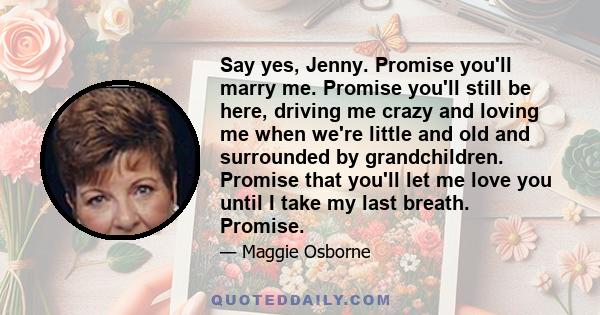 Say yes, Jenny. Promise you'll marry me. Promise you'll still be here, driving me crazy and loving me when we're little and old and surrounded by grandchildren. Promise that you'll let me love you until I take my last