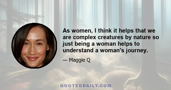 As women, I think it helps that we are complex creatures by nature so just being a woman helps to understand a woman's journey.