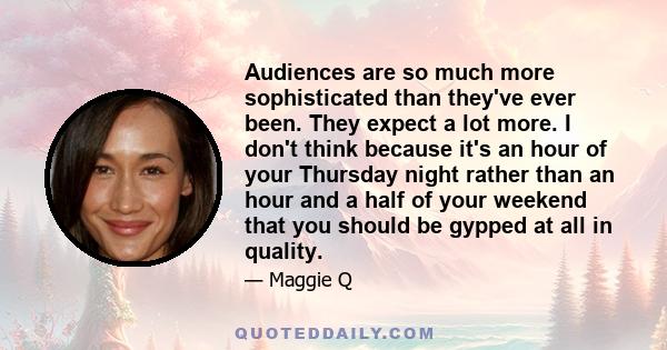 Audiences are so much more sophisticated than they've ever been. They expect a lot more. I don't think because it's an hour of your Thursday night rather than an hour and a half of your weekend that you should be gypped 