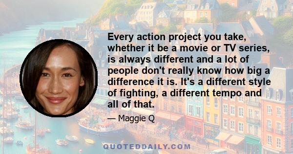 Every action project you take, whether it be a movie or TV series, is always different and a lot of people don't really know how big a difference it is. It's a different style of fighting, a different tempo and all of