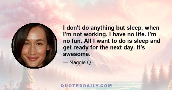 I don't do anything but sleep, when I'm not working. I have no life. I'm no fun. All I want to do is sleep and get ready for the next day. It's awesome.