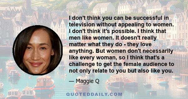 I don't think you can be successful in television without appealing to women. I don't think it's possible. I think that men like women. It doesn't really matter what they do - they love anything. But women don't