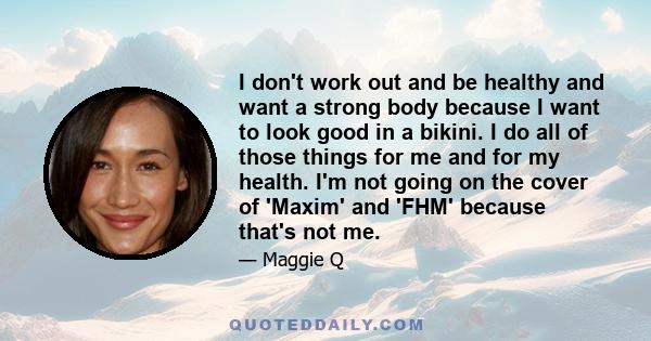 I don't work out and be healthy and want a strong body because I want to look good in a bikini. I do all of those things for me and for my health. I'm not going on the cover of 'Maxim' and 'FHM' because that's not me.