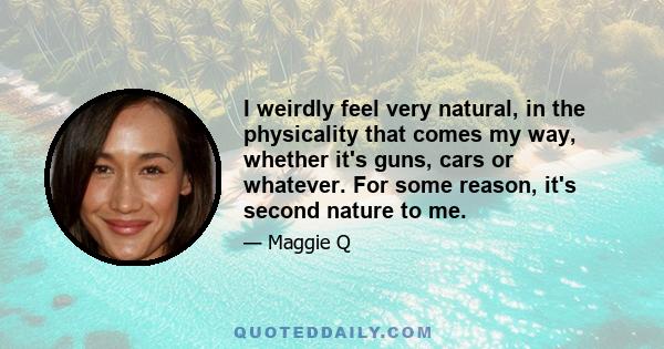 I weirdly feel very natural, in the physicality that comes my way, whether it's guns, cars or whatever. For some reason, it's second nature to me.