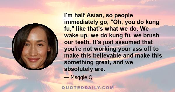 I'm half Asian, so people immediately go, Oh, you do kung fu, like that's what we do. We wake up, we do kung fu, we brush our teeth. It's just assumed that you're not working your ass off to make this believable and