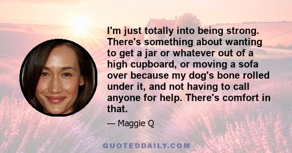 I'm just totally into being strong. There's something about wanting to get a jar or whatever out of a high cupboard, or moving a sofa over because my dog's bone rolled under it, and not having to call anyone for help.