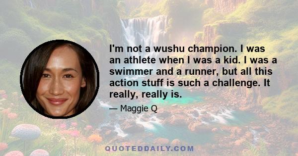 I'm not a wushu champion. I was an athlete when I was a kid. I was a swimmer and a runner, but all this action stuff is such a challenge. It really, really is.