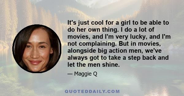 It's just cool for a girl to be able to do her own thing. I do a lot of movies, and I'm very lucky, and I'm not complaining. But in movies, alongside big action men, we've always got to take a step back and let the men