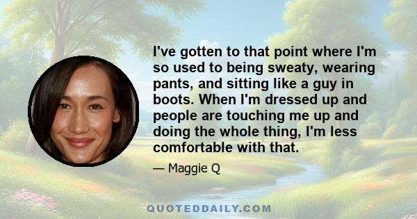 I've gotten to that point where I'm so used to being sweaty, wearing pants, and sitting like a guy in boots. When I'm dressed up and people are touching me up and doing the whole thing, I'm less comfortable with that.