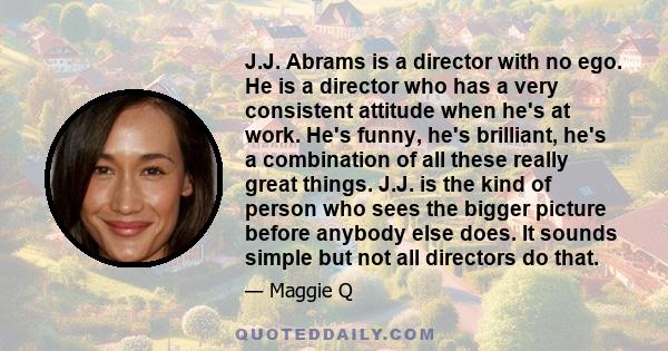 J.J. Abrams is a director with no ego. He is a director who has a very consistent attitude when he's at work. He's funny, he's brilliant, he's a combination of all these really great things. J.J. is the kind of person