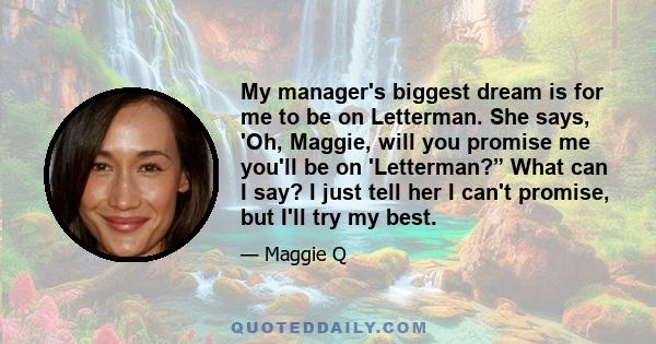 My manager's biggest dream is for me to be on Letterman. She says, 'Oh, Maggie, will you promise me you'll be on 'Letterman?” What can I say? I just tell her I can't promise, but I'll try my best.