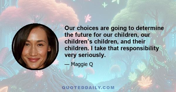 Our choices are going to determine the future for our children, our children’s children, and their children. I take that responsibility very seriously.