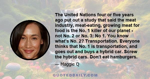 The United Nations four or five years ago put out a study that said the meat industry, meat-eating, growing meat for food is the No. 1 killer of our planet - not No. 2 or No. 3: No 1. You know what’s No. 2?