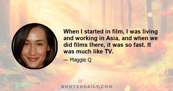 When I started in film, I was living and working in Asia, and when we did films there, it was so fast. It was much like TV.