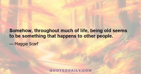 Somehow, throughout much of life, being old seems to be something that happens to other people.